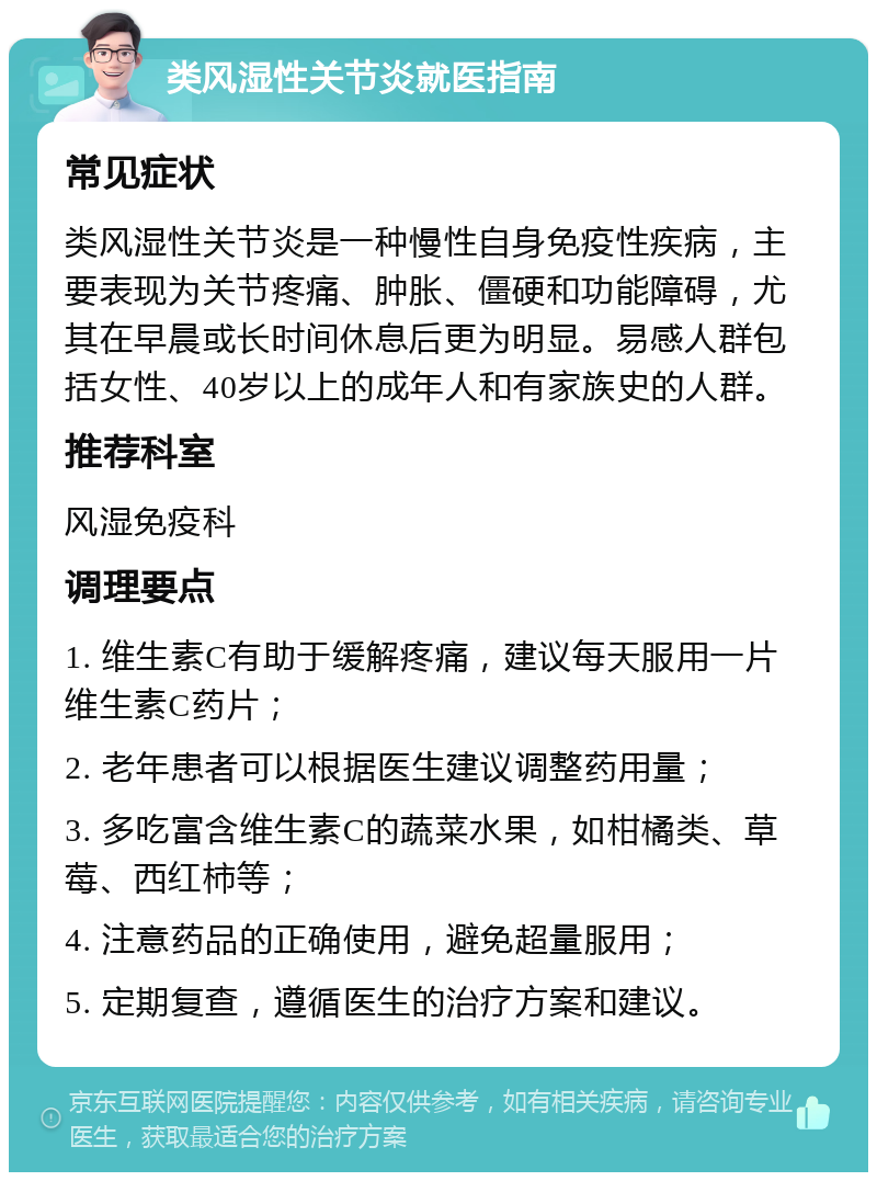 类风湿性关节炎就医指南 常见症状 类风湿性关节炎是一种慢性自身免疫性疾病，主要表现为关节疼痛、肿胀、僵硬和功能障碍，尤其在早晨或长时间休息后更为明显。易感人群包括女性、40岁以上的成年人和有家族史的人群。 推荐科室 风湿免疫科 调理要点 1. 维生素C有助于缓解疼痛，建议每天服用一片维生素C药片； 2. 老年患者可以根据医生建议调整药用量； 3. 多吃富含维生素C的蔬菜水果，如柑橘类、草莓、西红柿等； 4. 注意药品的正确使用，避免超量服用； 5. 定期复查，遵循医生的治疗方案和建议。