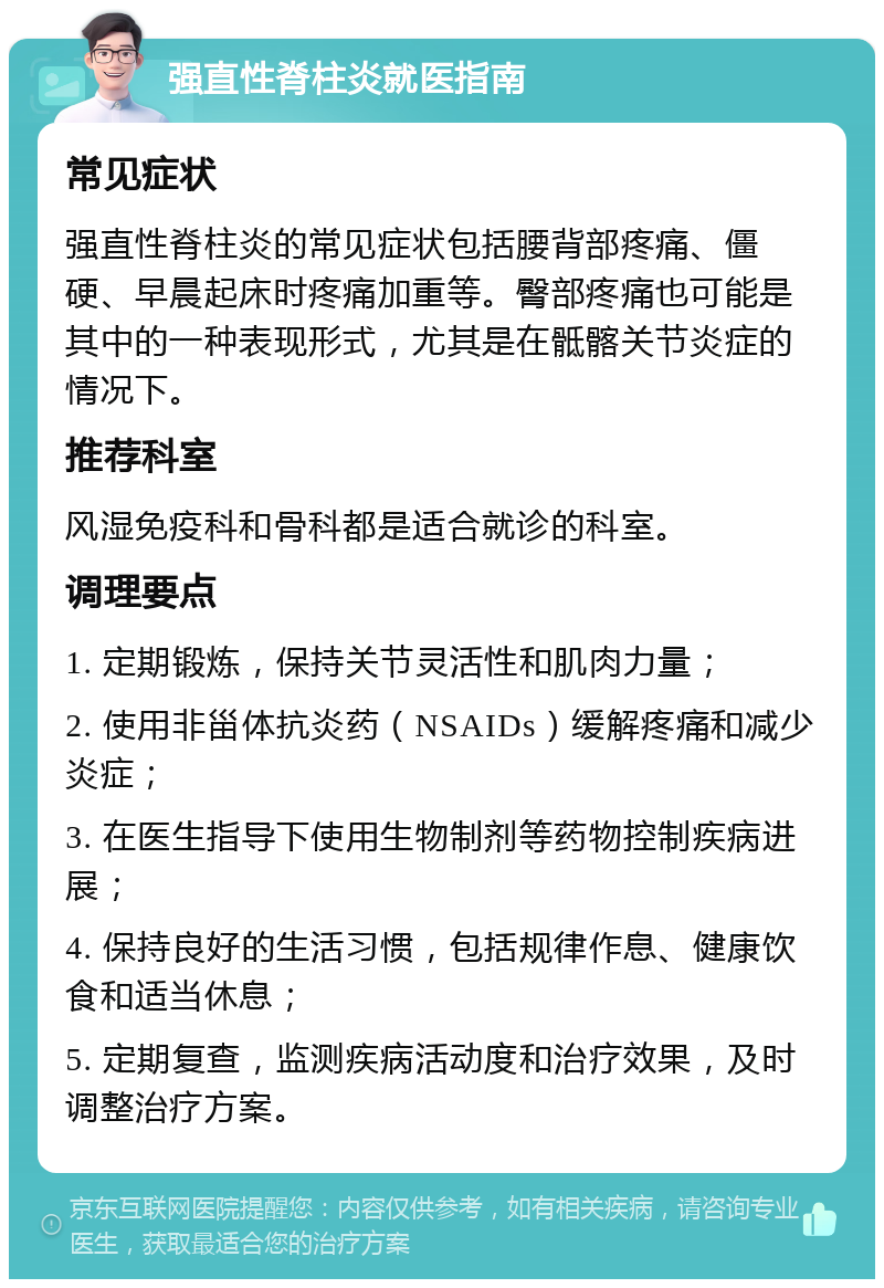 强直性脊柱炎就医指南 常见症状 强直性脊柱炎的常见症状包括腰背部疼痛、僵硬、早晨起床时疼痛加重等。臀部疼痛也可能是其中的一种表现形式，尤其是在骶髂关节炎症的情况下。 推荐科室 风湿免疫科和骨科都是适合就诊的科室。 调理要点 1. 定期锻炼，保持关节灵活性和肌肉力量； 2. 使用非甾体抗炎药（NSAIDs）缓解疼痛和减少炎症； 3. 在医生指导下使用生物制剂等药物控制疾病进展； 4. 保持良好的生活习惯，包括规律作息、健康饮食和适当休息； 5. 定期复查，监测疾病活动度和治疗效果，及时调整治疗方案。