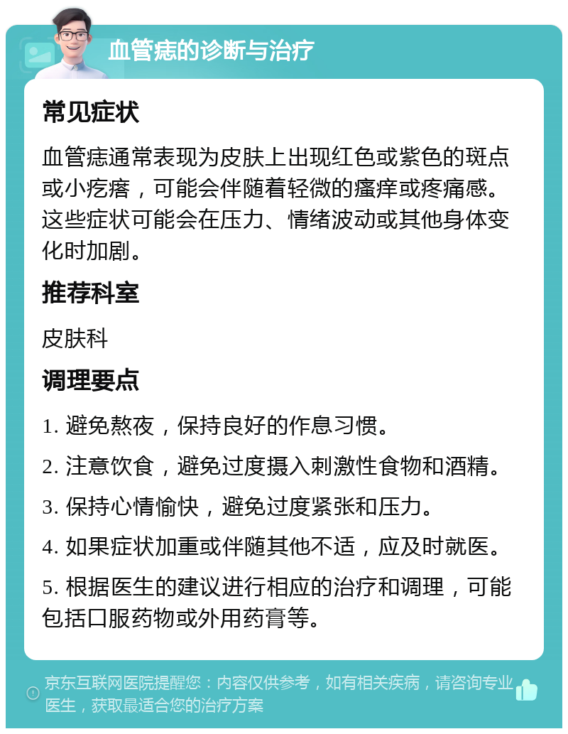 血管痣的诊断与治疗 常见症状 血管痣通常表现为皮肤上出现红色或紫色的斑点或小疙瘩，可能会伴随着轻微的瘙痒或疼痛感。这些症状可能会在压力、情绪波动或其他身体变化时加剧。 推荐科室 皮肤科 调理要点 1. 避免熬夜，保持良好的作息习惯。 2. 注意饮食，避免过度摄入刺激性食物和酒精。 3. 保持心情愉快，避免过度紧张和压力。 4. 如果症状加重或伴随其他不适，应及时就医。 5. 根据医生的建议进行相应的治疗和调理，可能包括口服药物或外用药膏等。