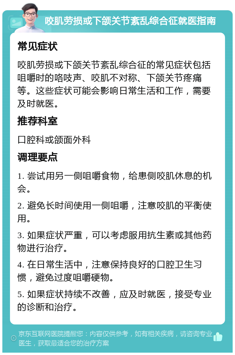 咬肌劳损或下颌关节紊乱综合征就医指南 常见症状 咬肌劳损或下颌关节紊乱综合征的常见症状包括咀嚼时的咯吱声、咬肌不对称、下颌关节疼痛等。这些症状可能会影响日常生活和工作，需要及时就医。 推荐科室 口腔科或颌面外科 调理要点 1. 尝试用另一侧咀嚼食物，给患侧咬肌休息的机会。 2. 避免长时间使用一侧咀嚼，注意咬肌的平衡使用。 3. 如果症状严重，可以考虑服用抗生素或其他药物进行治疗。 4. 在日常生活中，注意保持良好的口腔卫生习惯，避免过度咀嚼硬物。 5. 如果症状持续不改善，应及时就医，接受专业的诊断和治疗。