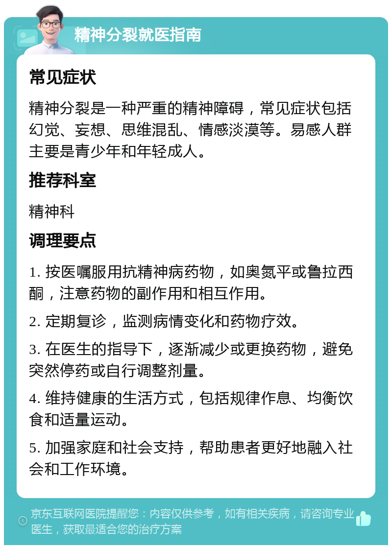 精神分裂就医指南 常见症状 精神分裂是一种严重的精神障碍，常见症状包括幻觉、妄想、思维混乱、情感淡漠等。易感人群主要是青少年和年轻成人。 推荐科室 精神科 调理要点 1. 按医嘱服用抗精神病药物，如奥氮平或鲁拉西酮，注意药物的副作用和相互作用。 2. 定期复诊，监测病情变化和药物疗效。 3. 在医生的指导下，逐渐减少或更换药物，避免突然停药或自行调整剂量。 4. 维持健康的生活方式，包括规律作息、均衡饮食和适量运动。 5. 加强家庭和社会支持，帮助患者更好地融入社会和工作环境。