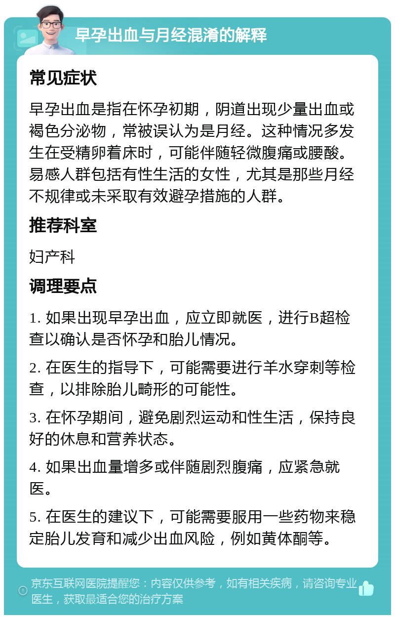 早孕出血与月经混淆的解释 常见症状 早孕出血是指在怀孕初期，阴道出现少量出血或褐色分泌物，常被误认为是月经。这种情况多发生在受精卵着床时，可能伴随轻微腹痛或腰酸。易感人群包括有性生活的女性，尤其是那些月经不规律或未采取有效避孕措施的人群。 推荐科室 妇产科 调理要点 1. 如果出现早孕出血，应立即就医，进行B超检查以确认是否怀孕和胎儿情况。 2. 在医生的指导下，可能需要进行羊水穿刺等检查，以排除胎儿畸形的可能性。 3. 在怀孕期间，避免剧烈运动和性生活，保持良好的休息和营养状态。 4. 如果出血量增多或伴随剧烈腹痛，应紧急就医。 5. 在医生的建议下，可能需要服用一些药物来稳定胎儿发育和减少出血风险，例如黄体酮等。