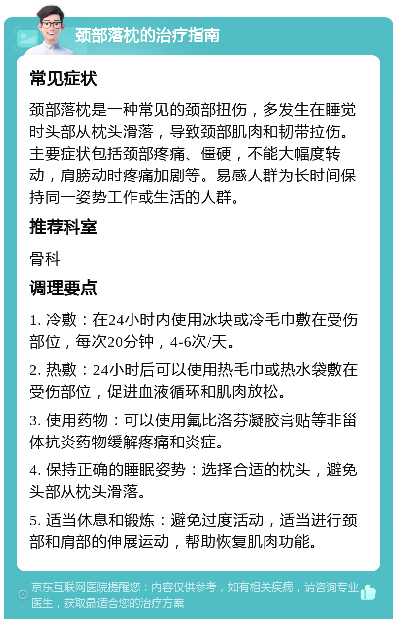 颈部落枕的治疗指南 常见症状 颈部落枕是一种常见的颈部扭伤，多发生在睡觉时头部从枕头滑落，导致颈部肌肉和韧带拉伤。主要症状包括颈部疼痛、僵硬，不能大幅度转动，肩膀动时疼痛加剧等。易感人群为长时间保持同一姿势工作或生活的人群。 推荐科室 骨科 调理要点 1. 冷敷：在24小时内使用冰块或冷毛巾敷在受伤部位，每次20分钟，4-6次/天。 2. 热敷：24小时后可以使用热毛巾或热水袋敷在受伤部位，促进血液循环和肌肉放松。 3. 使用药物：可以使用氟比洛芬凝胶膏贴等非甾体抗炎药物缓解疼痛和炎症。 4. 保持正确的睡眠姿势：选择合适的枕头，避免头部从枕头滑落。 5. 适当休息和锻炼：避免过度活动，适当进行颈部和肩部的伸展运动，帮助恢复肌肉功能。