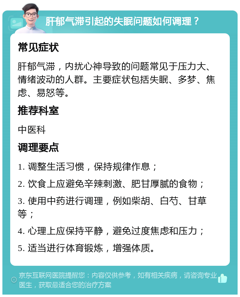 肝郁气滞引起的失眠问题如何调理？ 常见症状 肝郁气滞，内扰心神导致的问题常见于压力大、情绪波动的人群。主要症状包括失眠、多梦、焦虑、易怒等。 推荐科室 中医科 调理要点 1. 调整生活习惯，保持规律作息； 2. 饮食上应避免辛辣刺激、肥甘厚腻的食物； 3. 使用中药进行调理，例如柴胡、白芍、甘草等； 4. 心理上应保持平静，避免过度焦虑和压力； 5. 适当进行体育锻炼，增强体质。