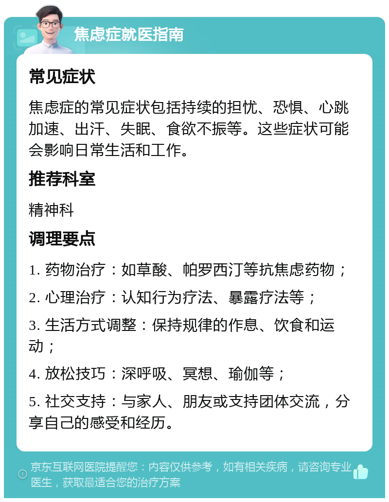 焦虑症就医指南 常见症状 焦虑症的常见症状包括持续的担忧、恐惧、心跳加速、出汗、失眠、食欲不振等。这些症状可能会影响日常生活和工作。 推荐科室 精神科 调理要点 1. 药物治疗：如草酸、帕罗西汀等抗焦虑药物； 2. 心理治疗：认知行为疗法、暴露疗法等； 3. 生活方式调整：保持规律的作息、饮食和运动； 4. 放松技巧：深呼吸、冥想、瑜伽等； 5. 社交支持：与家人、朋友或支持团体交流，分享自己的感受和经历。