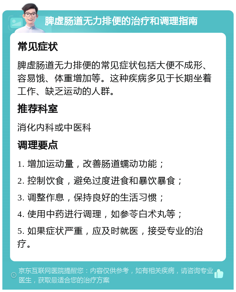 脾虚肠道无力排便的治疗和调理指南 常见症状 脾虚肠道无力排便的常见症状包括大便不成形、容易饿、体重增加等。这种疾病多见于长期坐着工作、缺乏运动的人群。 推荐科室 消化内科或中医科 调理要点 1. 增加运动量，改善肠道蠕动功能； 2. 控制饮食，避免过度进食和暴饮暴食； 3. 调整作息，保持良好的生活习惯； 4. 使用中药进行调理，如参苓白术丸等； 5. 如果症状严重，应及时就医，接受专业的治疗。