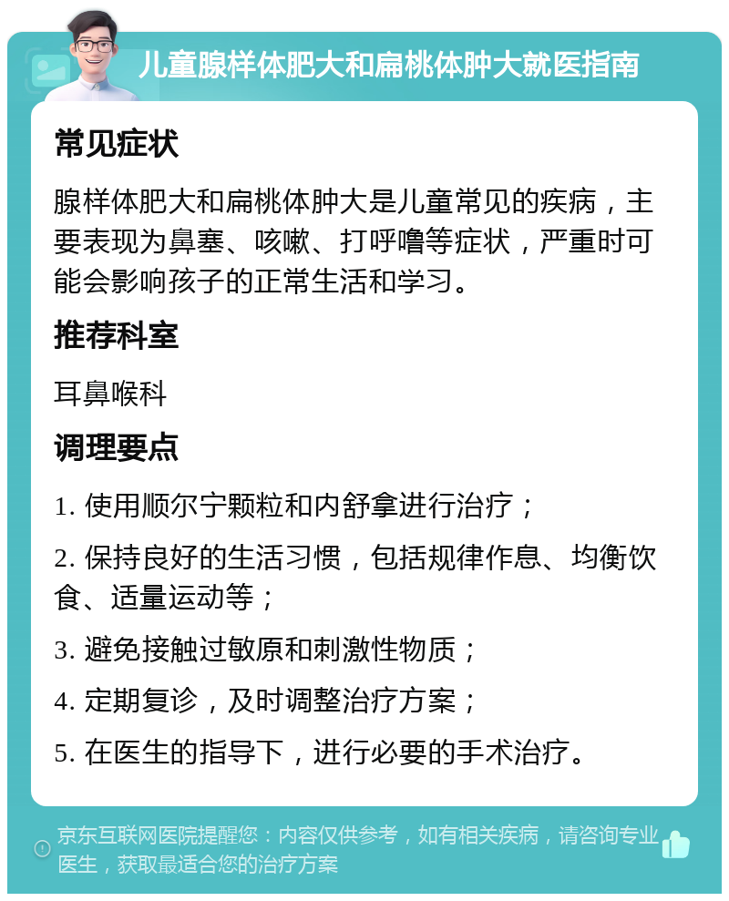 儿童腺样体肥大和扁桃体肿大就医指南 常见症状 腺样体肥大和扁桃体肿大是儿童常见的疾病，主要表现为鼻塞、咳嗽、打呼噜等症状，严重时可能会影响孩子的正常生活和学习。 推荐科室 耳鼻喉科 调理要点 1. 使用顺尔宁颗粒和内舒拿进行治疗； 2. 保持良好的生活习惯，包括规律作息、均衡饮食、适量运动等； 3. 避免接触过敏原和刺激性物质； 4. 定期复诊，及时调整治疗方案； 5. 在医生的指导下，进行必要的手术治疗。