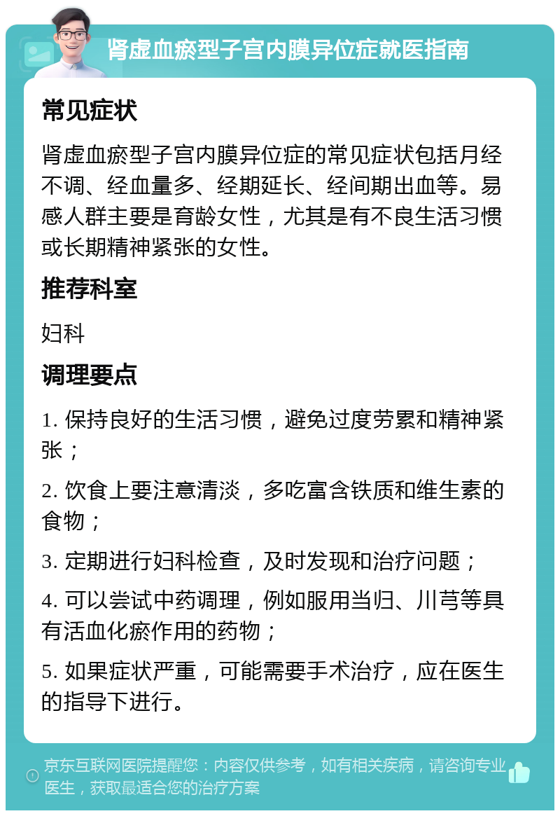 肾虚血瘀型子宫内膜异位症就医指南 常见症状 肾虚血瘀型子宫内膜异位症的常见症状包括月经不调、经血量多、经期延长、经间期出血等。易感人群主要是育龄女性，尤其是有不良生活习惯或长期精神紧张的女性。 推荐科室 妇科 调理要点 1. 保持良好的生活习惯，避免过度劳累和精神紧张； 2. 饮食上要注意清淡，多吃富含铁质和维生素的食物； 3. 定期进行妇科检查，及时发现和治疗问题； 4. 可以尝试中药调理，例如服用当归、川芎等具有活血化瘀作用的药物； 5. 如果症状严重，可能需要手术治疗，应在医生的指导下进行。