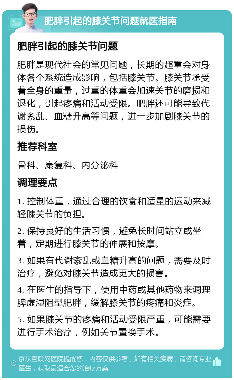 肥胖引起的膝关节问题就医指南 肥胖引起的膝关节问题 肥胖是现代社会的常见问题，长期的超重会对身体各个系统造成影响，包括膝关节。膝关节承受着全身的重量，过重的体重会加速关节的磨损和退化，引起疼痛和活动受限。肥胖还可能导致代谢紊乱、血糖升高等问题，进一步加剧膝关节的损伤。 推荐科室 骨科、康复科、内分泌科 调理要点 1. 控制体重，通过合理的饮食和适量的运动来减轻膝关节的负担。 2. 保持良好的生活习惯，避免长时间站立或坐着，定期进行膝关节的伸展和按摩。 3. 如果有代谢紊乱或血糖升高的问题，需要及时治疗，避免对膝关节造成更大的损害。 4. 在医生的指导下，使用中药或其他药物来调理脾虚湿阻型肥胖，缓解膝关节的疼痛和炎症。 5. 如果膝关节的疼痛和活动受限严重，可能需要进行手术治疗，例如关节置换手术。