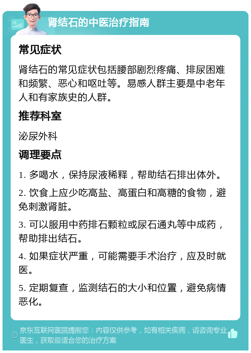 肾结石的中医治疗指南 常见症状 肾结石的常见症状包括腰部剧烈疼痛、排尿困难和频繁、恶心和呕吐等。易感人群主要是中老年人和有家族史的人群。 推荐科室 泌尿外科 调理要点 1. 多喝水，保持尿液稀释，帮助结石排出体外。 2. 饮食上应少吃高盐、高蛋白和高糖的食物，避免刺激肾脏。 3. 可以服用中药排石颗粒或尿石通丸等中成药，帮助排出结石。 4. 如果症状严重，可能需要手术治疗，应及时就医。 5. 定期复查，监测结石的大小和位置，避免病情恶化。