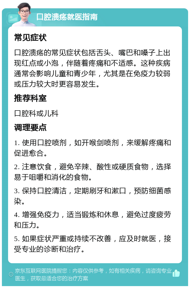 口腔溃疡就医指南 常见症状 口腔溃疡的常见症状包括舌头、嘴巴和嗓子上出现红点或小泡，伴随着疼痛和不适感。这种疾病通常会影响儿童和青少年，尤其是在免疫力较弱或压力较大时更容易发生。 推荐科室 口腔科或儿科 调理要点 1. 使用口腔喷剂，如开喉剑喷剂，来缓解疼痛和促进愈合。 2. 注意饮食，避免辛辣、酸性或硬质食物，选择易于咀嚼和消化的食物。 3. 保持口腔清洁，定期刷牙和漱口，预防细菌感染。 4. 增强免疫力，适当锻炼和休息，避免过度疲劳和压力。 5. 如果症状严重或持续不改善，应及时就医，接受专业的诊断和治疗。