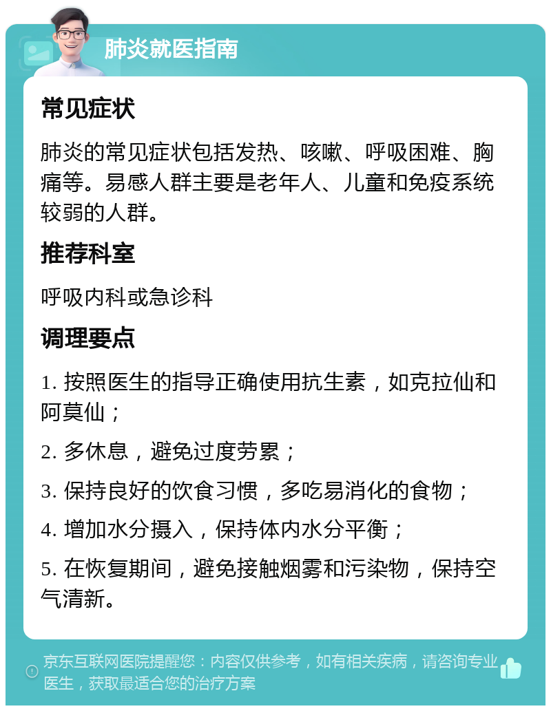 肺炎就医指南 常见症状 肺炎的常见症状包括发热、咳嗽、呼吸困难、胸痛等。易感人群主要是老年人、儿童和免疫系统较弱的人群。 推荐科室 呼吸内科或急诊科 调理要点 1. 按照医生的指导正确使用抗生素，如克拉仙和阿莫仙； 2. 多休息，避免过度劳累； 3. 保持良好的饮食习惯，多吃易消化的食物； 4. 增加水分摄入，保持体内水分平衡； 5. 在恢复期间，避免接触烟雾和污染物，保持空气清新。