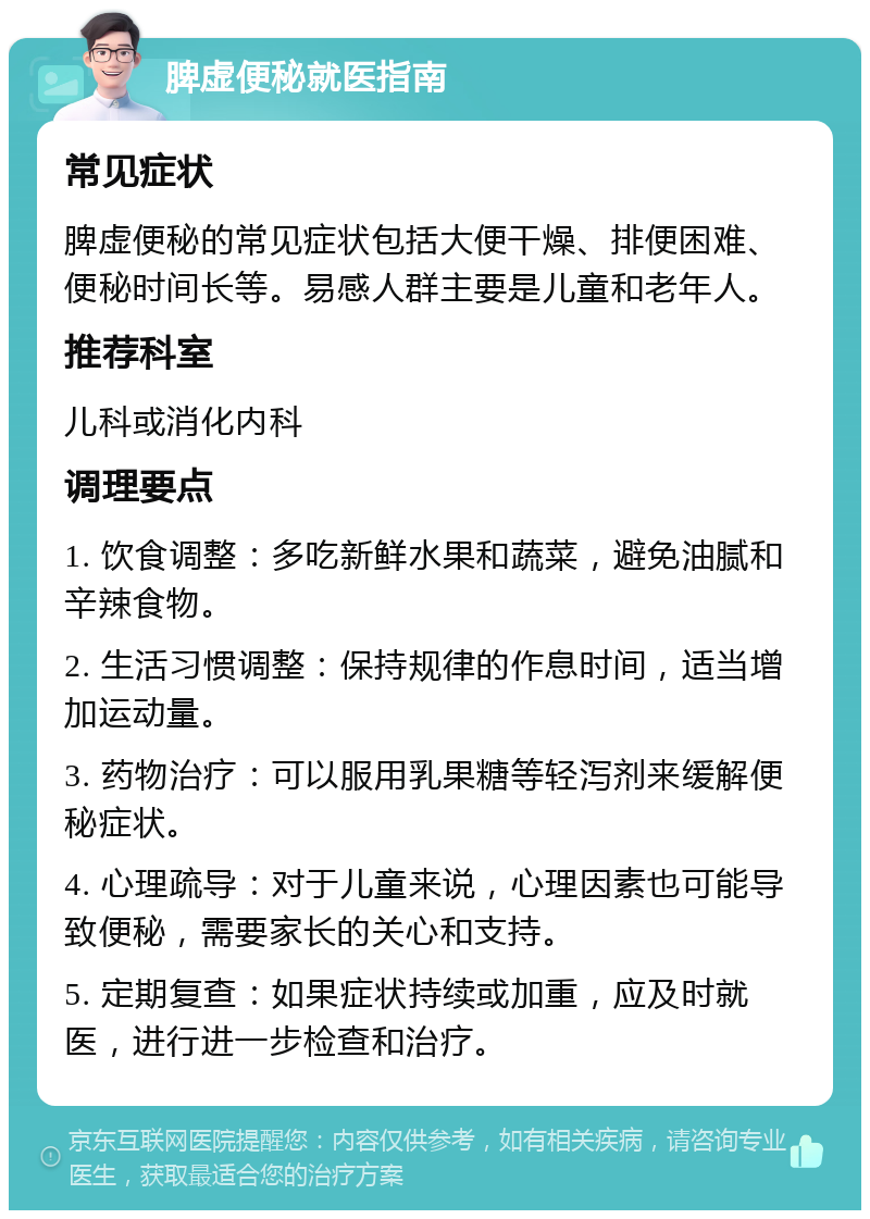 脾虚便秘就医指南 常见症状 脾虚便秘的常见症状包括大便干燥、排便困难、便秘时间长等。易感人群主要是儿童和老年人。 推荐科室 儿科或消化内科 调理要点 1. 饮食调整：多吃新鲜水果和蔬菜，避免油腻和辛辣食物。 2. 生活习惯调整：保持规律的作息时间，适当增加运动量。 3. 药物治疗：可以服用乳果糖等轻泻剂来缓解便秘症状。 4. 心理疏导：对于儿童来说，心理因素也可能导致便秘，需要家长的关心和支持。 5. 定期复查：如果症状持续或加重，应及时就医，进行进一步检查和治疗。