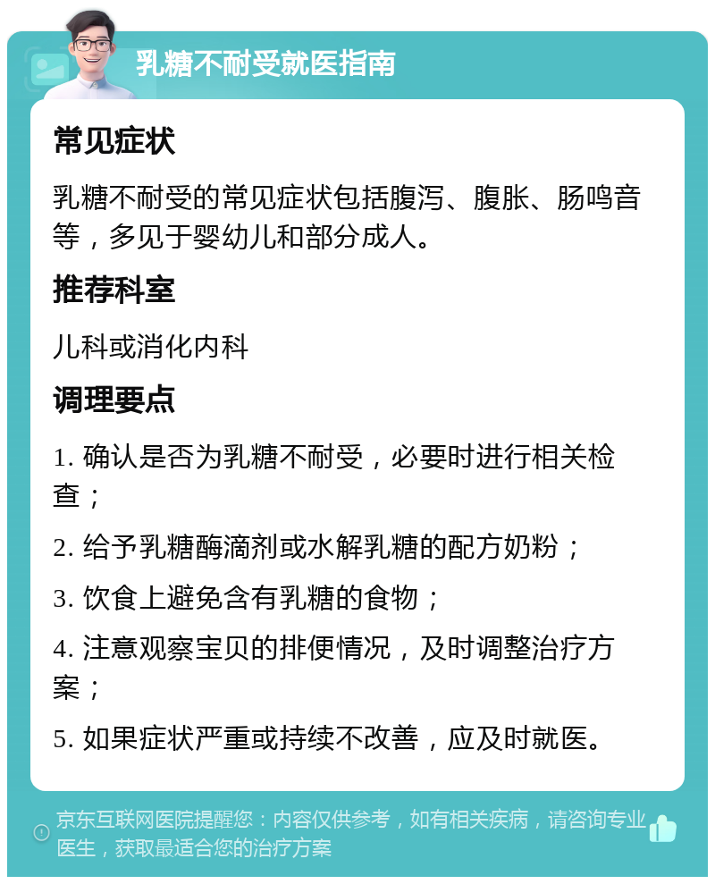 乳糖不耐受就医指南 常见症状 乳糖不耐受的常见症状包括腹泻、腹胀、肠鸣音等，多见于婴幼儿和部分成人。 推荐科室 儿科或消化内科 调理要点 1. 确认是否为乳糖不耐受，必要时进行相关检查； 2. 给予乳糖酶滴剂或水解乳糖的配方奶粉； 3. 饮食上避免含有乳糖的食物； 4. 注意观察宝贝的排便情况，及时调整治疗方案； 5. 如果症状严重或持续不改善，应及时就医。