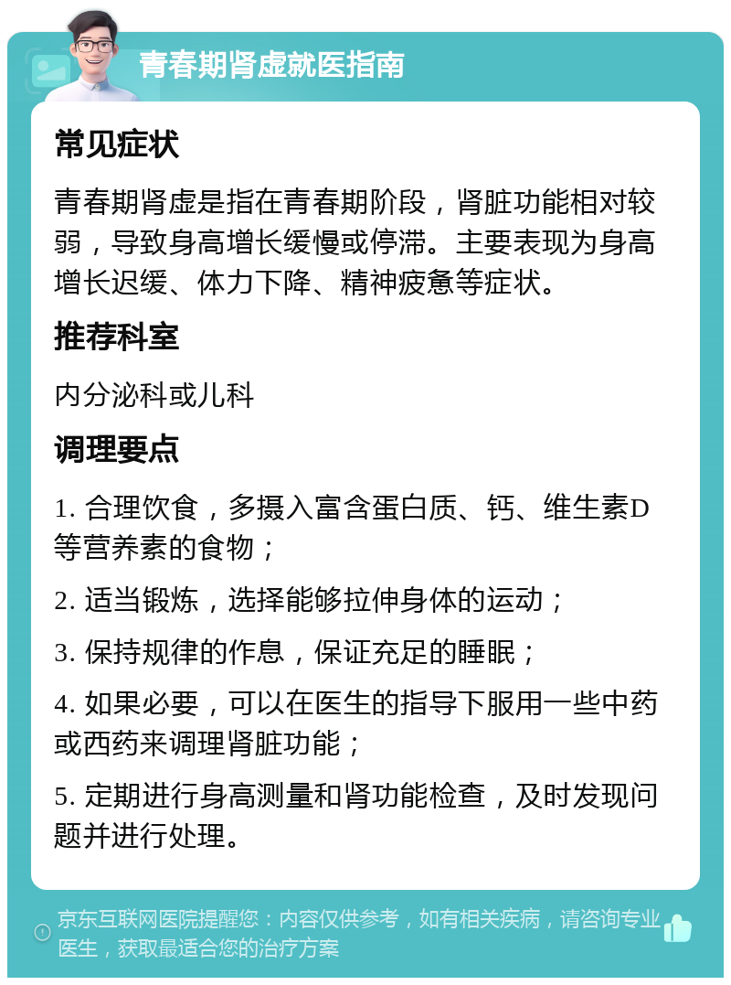 青春期肾虚就医指南 常见症状 青春期肾虚是指在青春期阶段，肾脏功能相对较弱，导致身高增长缓慢或停滞。主要表现为身高增长迟缓、体力下降、精神疲惫等症状。 推荐科室 内分泌科或儿科 调理要点 1. 合理饮食，多摄入富含蛋白质、钙、维生素D等营养素的食物； 2. 适当锻炼，选择能够拉伸身体的运动； 3. 保持规律的作息，保证充足的睡眠； 4. 如果必要，可以在医生的指导下服用一些中药或西药来调理肾脏功能； 5. 定期进行身高测量和肾功能检查，及时发现问题并进行处理。