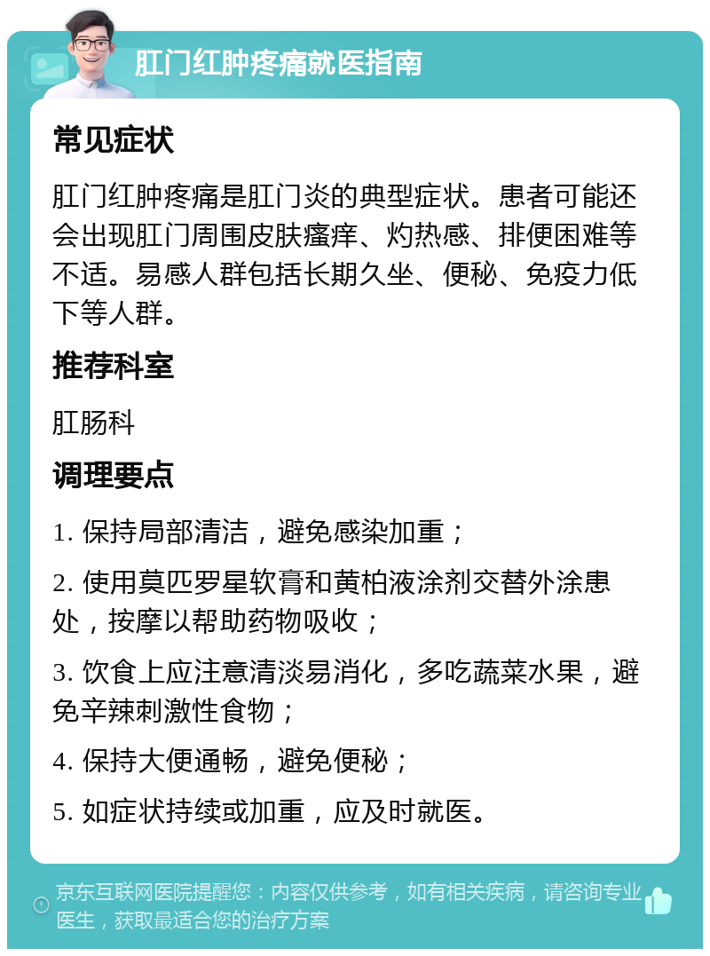 肛门红肿疼痛就医指南 常见症状 肛门红肿疼痛是肛门炎的典型症状。患者可能还会出现肛门周围皮肤瘙痒、灼热感、排便困难等不适。易感人群包括长期久坐、便秘、免疫力低下等人群。 推荐科室 肛肠科 调理要点 1. 保持局部清洁，避免感染加重； 2. 使用莫匹罗星软膏和黄柏液涂剂交替外涂患处，按摩以帮助药物吸收； 3. 饮食上应注意清淡易消化，多吃蔬菜水果，避免辛辣刺激性食物； 4. 保持大便通畅，避免便秘； 5. 如症状持续或加重，应及时就医。