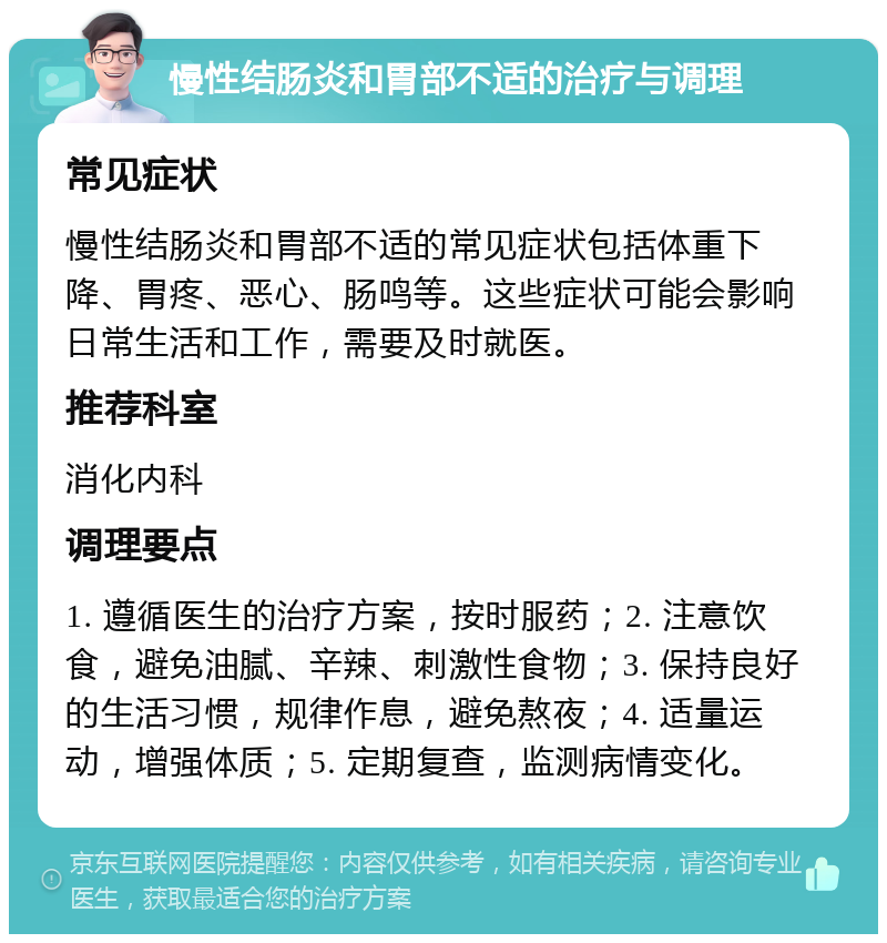 慢性结肠炎和胃部不适的治疗与调理 常见症状 慢性结肠炎和胃部不适的常见症状包括体重下降、胃疼、恶心、肠鸣等。这些症状可能会影响日常生活和工作，需要及时就医。 推荐科室 消化内科 调理要点 1. 遵循医生的治疗方案，按时服药；2. 注意饮食，避免油腻、辛辣、刺激性食物；3. 保持良好的生活习惯，规律作息，避免熬夜；4. 适量运动，增强体质；5. 定期复查，监测病情变化。