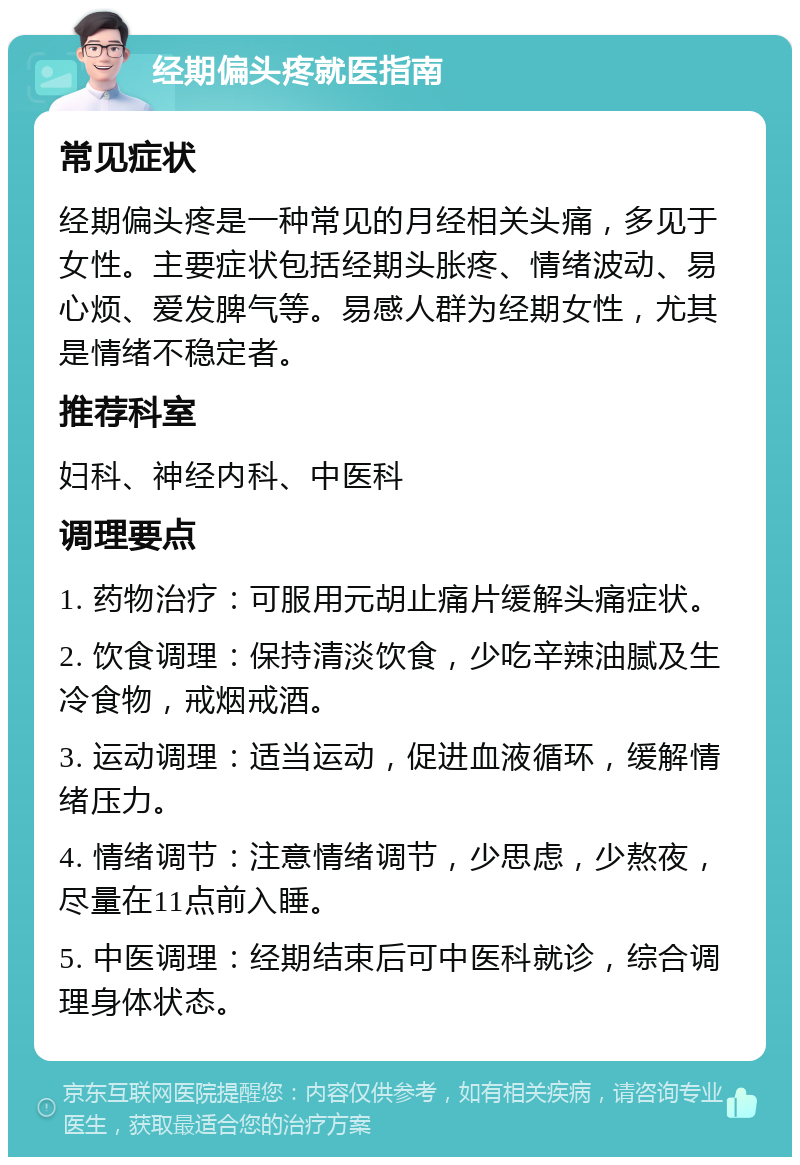 经期偏头疼就医指南 常见症状 经期偏头疼是一种常见的月经相关头痛，多见于女性。主要症状包括经期头胀疼、情绪波动、易心烦、爱发脾气等。易感人群为经期女性，尤其是情绪不稳定者。 推荐科室 妇科、神经内科、中医科 调理要点 1. 药物治疗：可服用元胡止痛片缓解头痛症状。 2. 饮食调理：保持清淡饮食，少吃辛辣油腻及生冷食物，戒烟戒酒。 3. 运动调理：适当运动，促进血液循环，缓解情绪压力。 4. 情绪调节：注意情绪调节，少思虑，少熬夜，尽量在11点前入睡。 5. 中医调理：经期结束后可中医科就诊，综合调理身体状态。