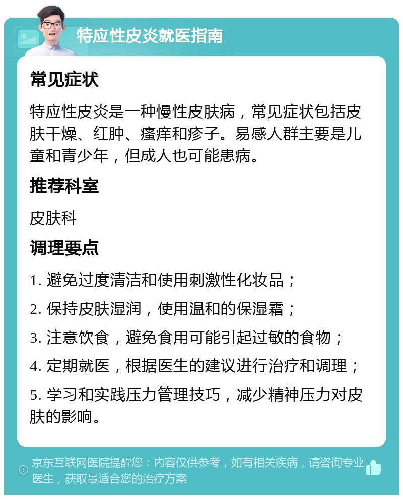 特应性皮炎就医指南 常见症状 特应性皮炎是一种慢性皮肤病，常见症状包括皮肤干燥、红肿、瘙痒和疹子。易感人群主要是儿童和青少年，但成人也可能患病。 推荐科室 皮肤科 调理要点 1. 避免过度清洁和使用刺激性化妆品； 2. 保持皮肤湿润，使用温和的保湿霜； 3. 注意饮食，避免食用可能引起过敏的食物； 4. 定期就医，根据医生的建议进行治疗和调理； 5. 学习和实践压力管理技巧，减少精神压力对皮肤的影响。