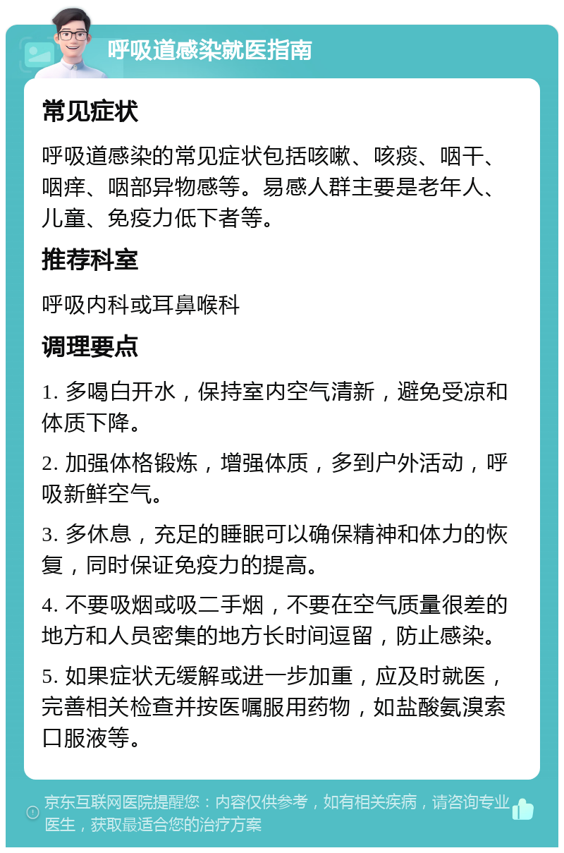 呼吸道感染就医指南 常见症状 呼吸道感染的常见症状包括咳嗽、咳痰、咽干、咽痒、咽部异物感等。易感人群主要是老年人、儿童、免疫力低下者等。 推荐科室 呼吸内科或耳鼻喉科 调理要点 1. 多喝白开水，保持室内空气清新，避免受凉和体质下降。 2. 加强体格锻炼，增强体质，多到户外活动，呼吸新鲜空气。 3. 多休息，充足的睡眠可以确保精神和体力的恢复，同时保证免疫力的提高。 4. 不要吸烟或吸二手烟，不要在空气质量很差的地方和人员密集的地方长时间逗留，防止感染。 5. 如果症状无缓解或进一步加重，应及时就医，完善相关检查并按医嘱服用药物，如盐酸氨溴索口服液等。