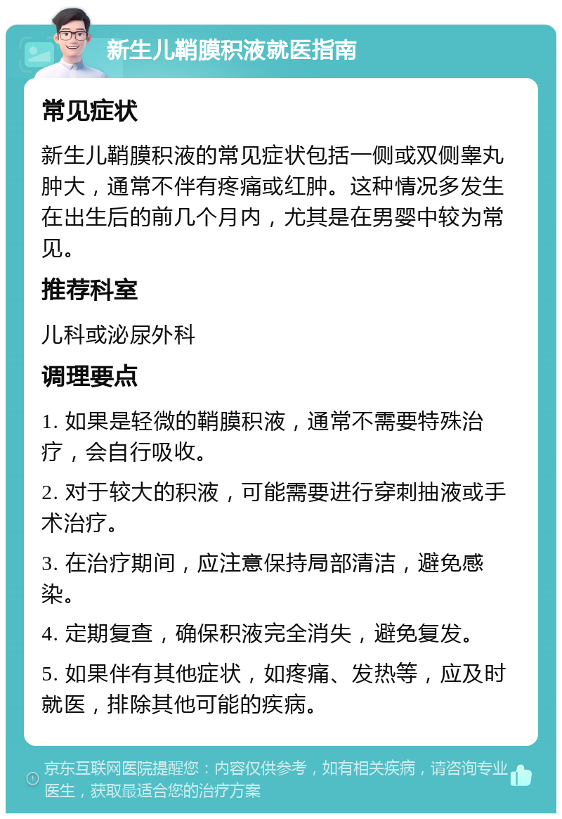 新生儿鞘膜积液就医指南 常见症状 新生儿鞘膜积液的常见症状包括一侧或双侧睾丸肿大，通常不伴有疼痛或红肿。这种情况多发生在出生后的前几个月内，尤其是在男婴中较为常见。 推荐科室 儿科或泌尿外科 调理要点 1. 如果是轻微的鞘膜积液，通常不需要特殊治疗，会自行吸收。 2. 对于较大的积液，可能需要进行穿刺抽液或手术治疗。 3. 在治疗期间，应注意保持局部清洁，避免感染。 4. 定期复查，确保积液完全消失，避免复发。 5. 如果伴有其他症状，如疼痛、发热等，应及时就医，排除其他可能的疾病。