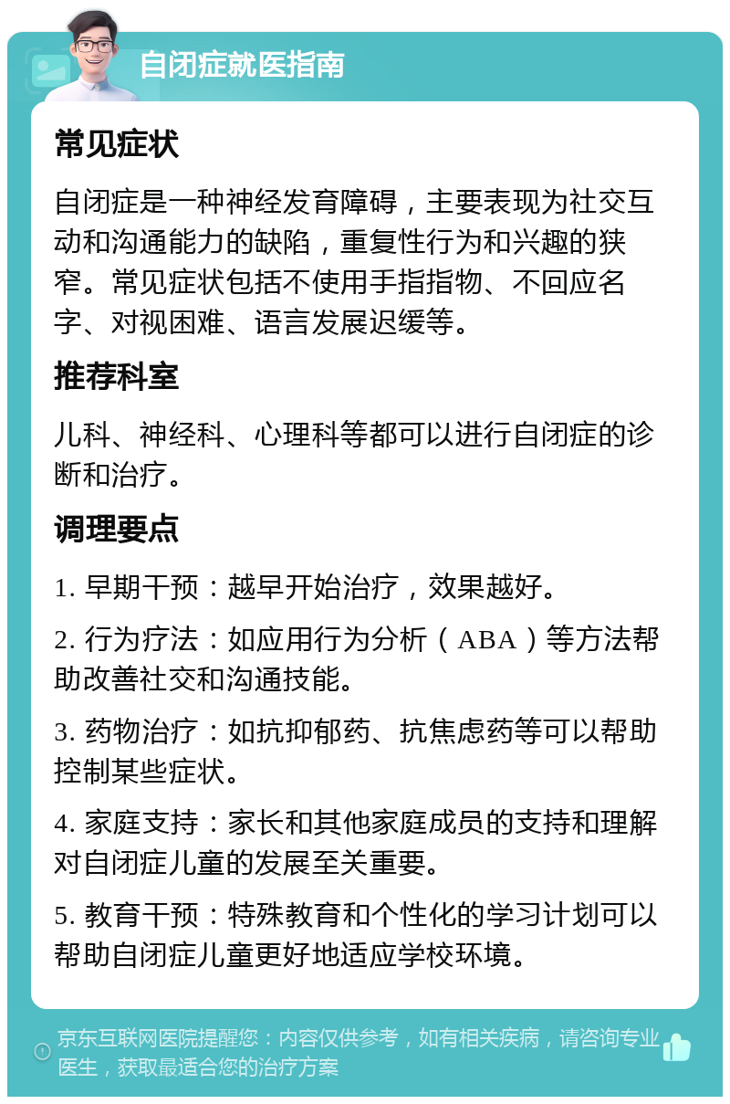 自闭症就医指南 常见症状 自闭症是一种神经发育障碍，主要表现为社交互动和沟通能力的缺陷，重复性行为和兴趣的狭窄。常见症状包括不使用手指指物、不回应名字、对视困难、语言发展迟缓等。 推荐科室 儿科、神经科、心理科等都可以进行自闭症的诊断和治疗。 调理要点 1. 早期干预：越早开始治疗，效果越好。 2. 行为疗法：如应用行为分析（ABA）等方法帮助改善社交和沟通技能。 3. 药物治疗：如抗抑郁药、抗焦虑药等可以帮助控制某些症状。 4. 家庭支持：家长和其他家庭成员的支持和理解对自闭症儿童的发展至关重要。 5. 教育干预：特殊教育和个性化的学习计划可以帮助自闭症儿童更好地适应学校环境。