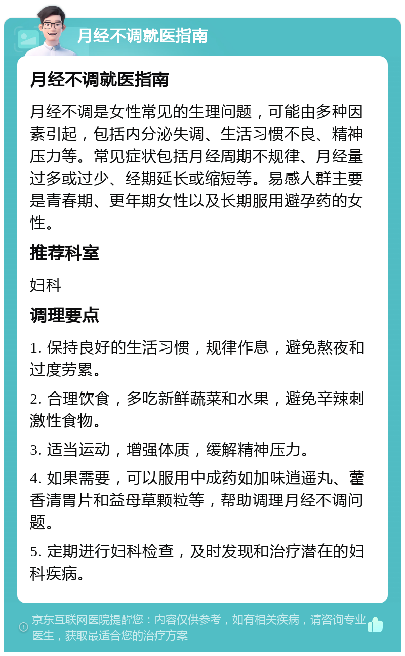 月经不调就医指南 月经不调就医指南 月经不调是女性常见的生理问题，可能由多种因素引起，包括内分泌失调、生活习惯不良、精神压力等。常见症状包括月经周期不规律、月经量过多或过少、经期延长或缩短等。易感人群主要是青春期、更年期女性以及长期服用避孕药的女性。 推荐科室 妇科 调理要点 1. 保持良好的生活习惯，规律作息，避免熬夜和过度劳累。 2. 合理饮食，多吃新鲜蔬菜和水果，避免辛辣刺激性食物。 3. 适当运动，增强体质，缓解精神压力。 4. 如果需要，可以服用中成药如加味逍遥丸、藿香清胃片和益母草颗粒等，帮助调理月经不调问题。 5. 定期进行妇科检查，及时发现和治疗潜在的妇科疾病。