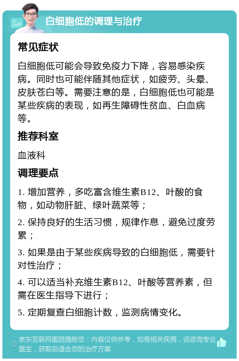 白细胞低的调理与治疗 常见症状 白细胞低可能会导致免疫力下降，容易感染疾病。同时也可能伴随其他症状，如疲劳、头晕、皮肤苍白等。需要注意的是，白细胞低也可能是某些疾病的表现，如再生障碍性贫血、白血病等。 推荐科室 血液科 调理要点 1. 增加营养，多吃富含维生素B12、叶酸的食物，如动物肝脏、绿叶蔬菜等； 2. 保持良好的生活习惯，规律作息，避免过度劳累； 3. 如果是由于某些疾病导致的白细胞低，需要针对性治疗； 4. 可以适当补充维生素B12、叶酸等营养素，但需在医生指导下进行； 5. 定期复查白细胞计数，监测病情变化。