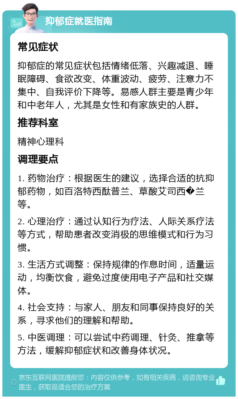 抑郁症就医指南 常见症状 抑郁症的常见症状包括情绪低落、兴趣减退、睡眠障碍、食欲改变、体重波动、疲劳、注意力不集中、自我评价下降等。易感人群主要是青少年和中老年人，尤其是女性和有家族史的人群。 推荐科室 精神心理科 调理要点 1. 药物治疗：根据医生的建议，选择合适的抗抑郁药物，如百洛特西酞普兰、草酸艾司西�兰等。 2. 心理治疗：通过认知行为疗法、人际关系疗法等方式，帮助患者改变消极的思维模式和行为习惯。 3. 生活方式调整：保持规律的作息时间，适量运动，均衡饮食，避免过度使用电子产品和社交媒体。 4. 社会支持：与家人、朋友和同事保持良好的关系，寻求他们的理解和帮助。 5. 中医调理：可以尝试中药调理、针灸、推拿等方法，缓解抑郁症状和改善身体状况。