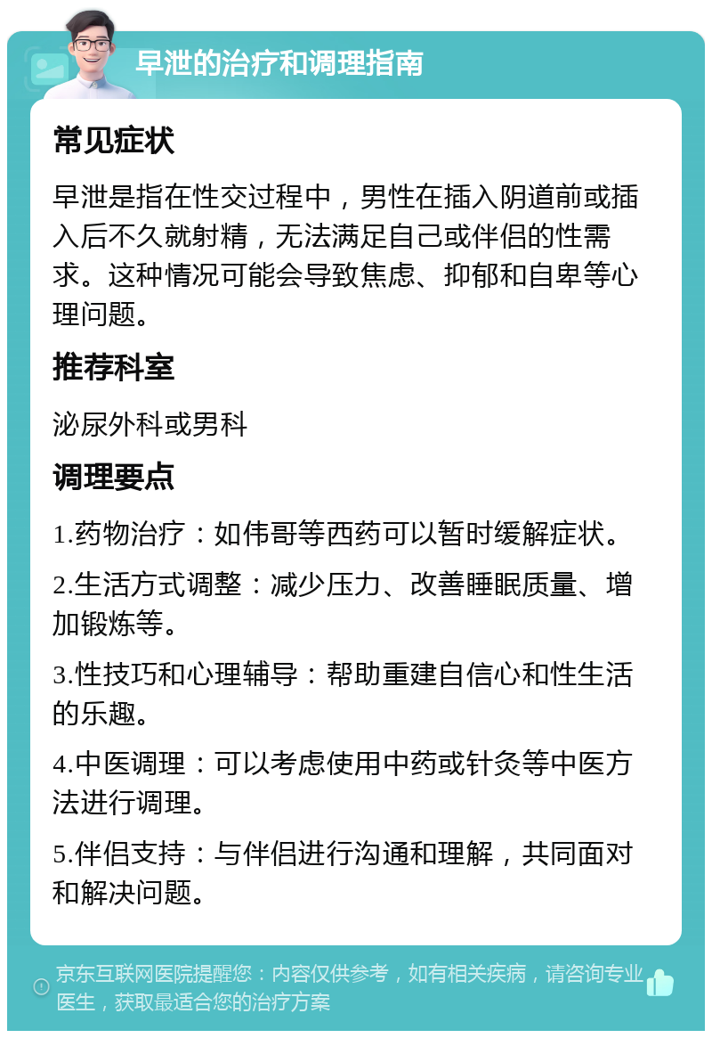 早泄的治疗和调理指南 常见症状 早泄是指在性交过程中，男性在插入阴道前或插入后不久就射精，无法满足自己或伴侣的性需求。这种情况可能会导致焦虑、抑郁和自卑等心理问题。 推荐科室 泌尿外科或男科 调理要点 1.药物治疗：如伟哥等西药可以暂时缓解症状。 2.生活方式调整：减少压力、改善睡眠质量、增加锻炼等。 3.性技巧和心理辅导：帮助重建自信心和性生活的乐趣。 4.中医调理：可以考虑使用中药或针灸等中医方法进行调理。 5.伴侣支持：与伴侣进行沟通和理解，共同面对和解决问题。