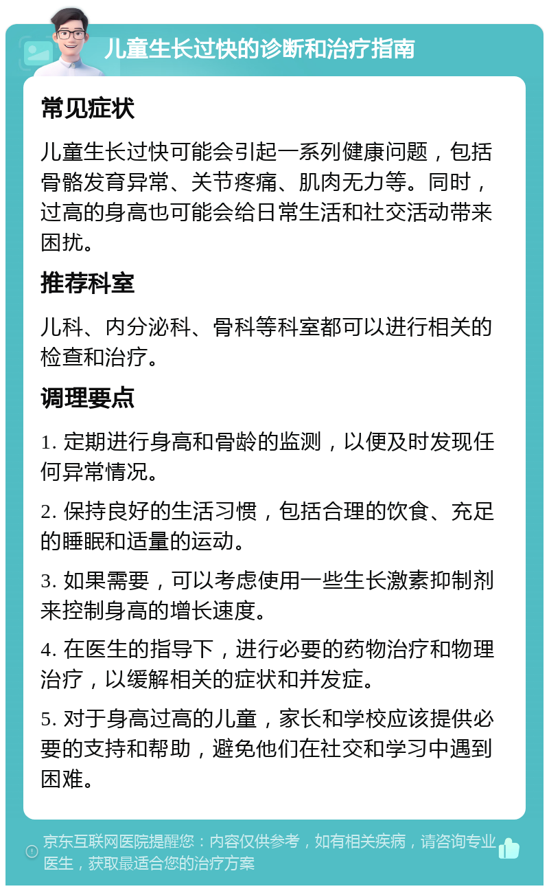 儿童生长过快的诊断和治疗指南 常见症状 儿童生长过快可能会引起一系列健康问题，包括骨骼发育异常、关节疼痛、肌肉无力等。同时，过高的身高也可能会给日常生活和社交活动带来困扰。 推荐科室 儿科、内分泌科、骨科等科室都可以进行相关的检查和治疗。 调理要点 1. 定期进行身高和骨龄的监测，以便及时发现任何异常情况。 2. 保持良好的生活习惯，包括合理的饮食、充足的睡眠和适量的运动。 3. 如果需要，可以考虑使用一些生长激素抑制剂来控制身高的增长速度。 4. 在医生的指导下，进行必要的药物治疗和物理治疗，以缓解相关的症状和并发症。 5. 对于身高过高的儿童，家长和学校应该提供必要的支持和帮助，避免他们在社交和学习中遇到困难。