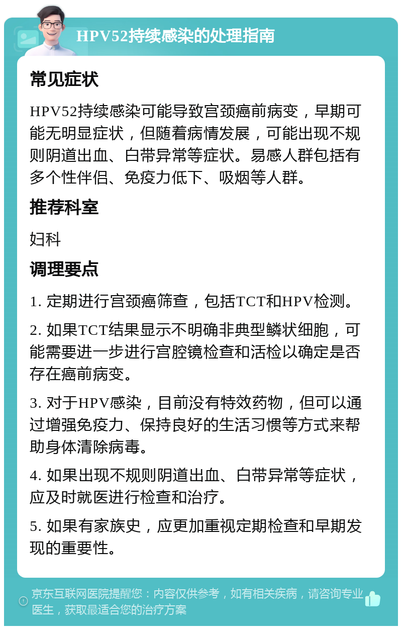 HPV52持续感染的处理指南 常见症状 HPV52持续感染可能导致宫颈癌前病变，早期可能无明显症状，但随着病情发展，可能出现不规则阴道出血、白带异常等症状。易感人群包括有多个性伴侣、免疫力低下、吸烟等人群。 推荐科室 妇科 调理要点 1. 定期进行宫颈癌筛查，包括TCT和HPV检测。 2. 如果TCT结果显示不明确非典型鳞状细胞，可能需要进一步进行宫腔镜检查和活检以确定是否存在癌前病变。 3. 对于HPV感染，目前没有特效药物，但可以通过增强免疫力、保持良好的生活习惯等方式来帮助身体清除病毒。 4. 如果出现不规则阴道出血、白带异常等症状，应及时就医进行检查和治疗。 5. 如果有家族史，应更加重视定期检查和早期发现的重要性。