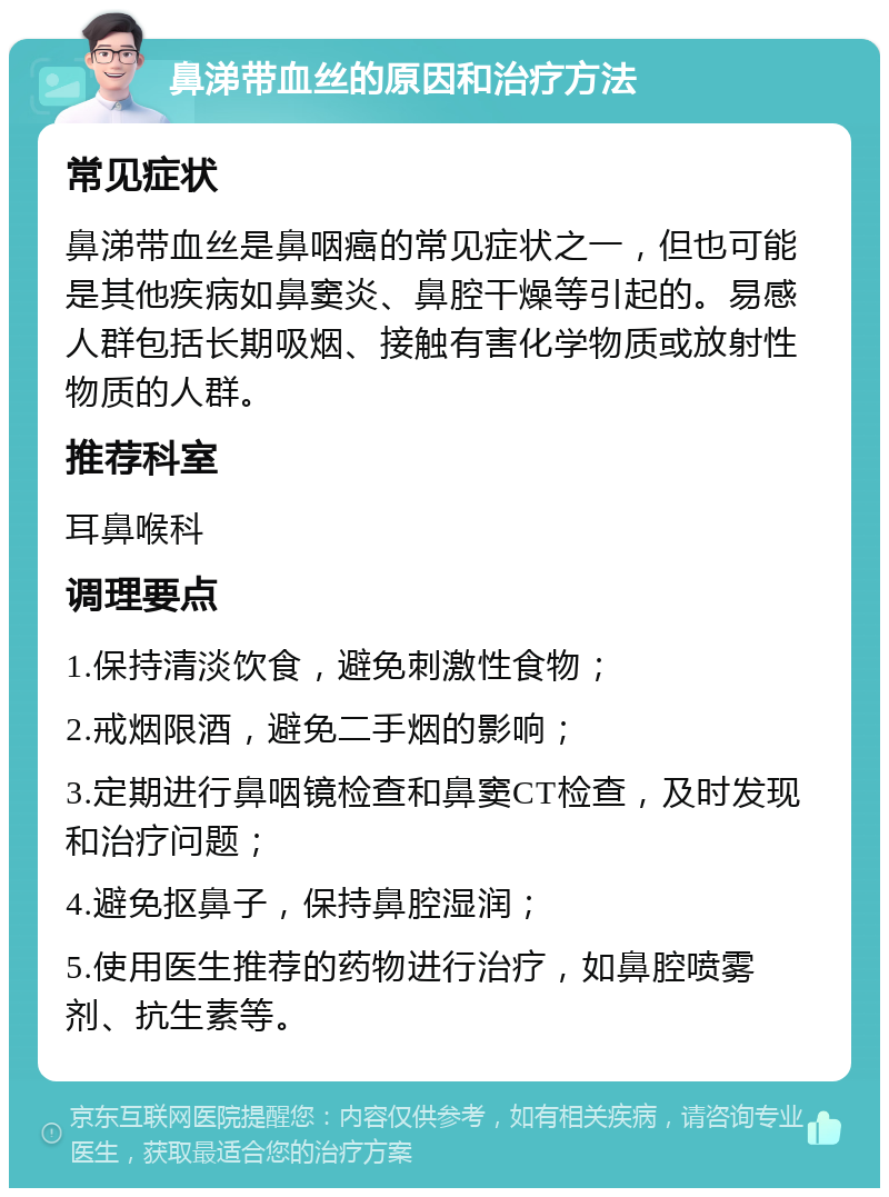 鼻涕带血丝的原因和治疗方法 常见症状 鼻涕带血丝是鼻咽癌的常见症状之一，但也可能是其他疾病如鼻窦炎、鼻腔干燥等引起的。易感人群包括长期吸烟、接触有害化学物质或放射性物质的人群。 推荐科室 耳鼻喉科 调理要点 1.保持清淡饮食，避免刺激性食物； 2.戒烟限酒，避免二手烟的影响； 3.定期进行鼻咽镜检查和鼻窦CT检查，及时发现和治疗问题； 4.避免抠鼻子，保持鼻腔湿润； 5.使用医生推荐的药物进行治疗，如鼻腔喷雾剂、抗生素等。