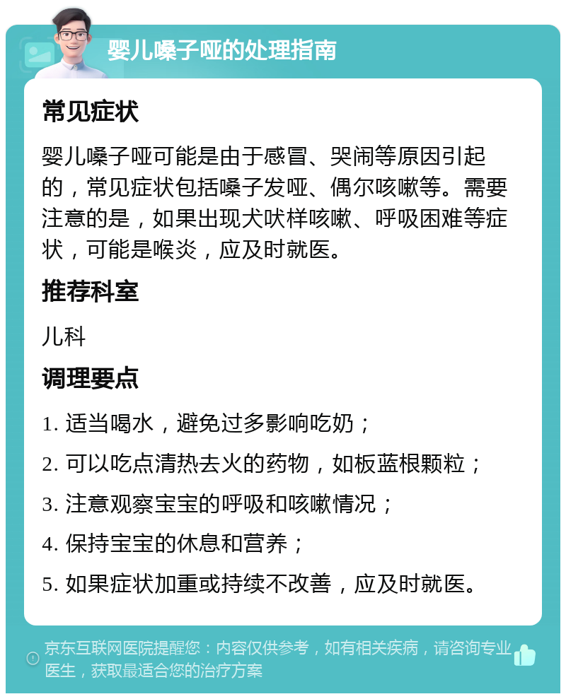 婴儿嗓子哑的处理指南 常见症状 婴儿嗓子哑可能是由于感冒、哭闹等原因引起的，常见症状包括嗓子发哑、偶尔咳嗽等。需要注意的是，如果出现犬吠样咳嗽、呼吸困难等症状，可能是喉炎，应及时就医。 推荐科室 儿科 调理要点 1. 适当喝水，避免过多影响吃奶； 2. 可以吃点清热去火的药物，如板蓝根颗粒； 3. 注意观察宝宝的呼吸和咳嗽情况； 4. 保持宝宝的休息和营养； 5. 如果症状加重或持续不改善，应及时就医。