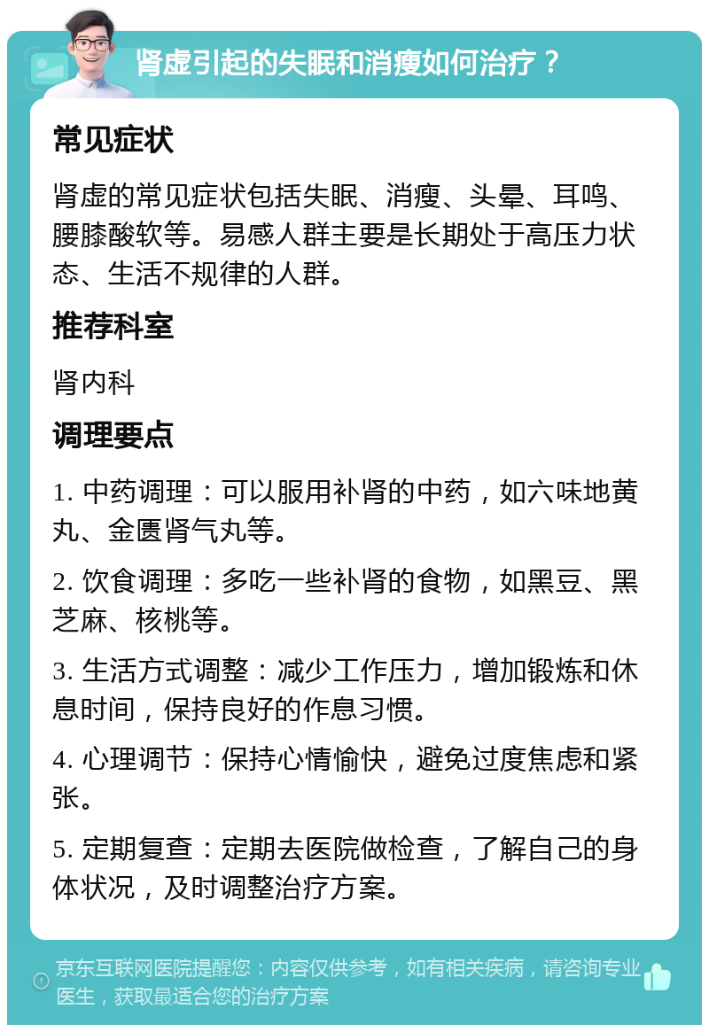 肾虚引起的失眠和消瘦如何治疗？ 常见症状 肾虚的常见症状包括失眠、消瘦、头晕、耳鸣、腰膝酸软等。易感人群主要是长期处于高压力状态、生活不规律的人群。 推荐科室 肾内科 调理要点 1. 中药调理：可以服用补肾的中药，如六味地黄丸、金匮肾气丸等。 2. 饮食调理：多吃一些补肾的食物，如黑豆、黑芝麻、核桃等。 3. 生活方式调整：减少工作压力，增加锻炼和休息时间，保持良好的作息习惯。 4. 心理调节：保持心情愉快，避免过度焦虑和紧张。 5. 定期复查：定期去医院做检查，了解自己的身体状况，及时调整治疗方案。