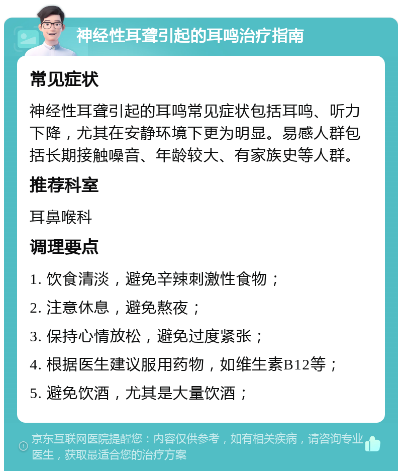 神经性耳聋引起的耳鸣治疗指南 常见症状 神经性耳聋引起的耳鸣常见症状包括耳鸣、听力下降，尤其在安静环境下更为明显。易感人群包括长期接触噪音、年龄较大、有家族史等人群。 推荐科室 耳鼻喉科 调理要点 1. 饮食清淡，避免辛辣刺激性食物； 2. 注意休息，避免熬夜； 3. 保持心情放松，避免过度紧张； 4. 根据医生建议服用药物，如维生素B12等； 5. 避免饮酒，尤其是大量饮酒；