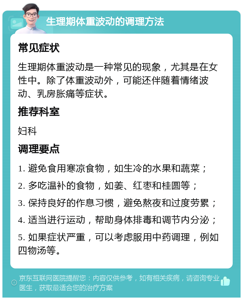 生理期体重波动的调理方法 常见症状 生理期体重波动是一种常见的现象，尤其是在女性中。除了体重波动外，可能还伴随着情绪波动、乳房胀痛等症状。 推荐科室 妇科 调理要点 1. 避免食用寒凉食物，如生冷的水果和蔬菜； 2. 多吃温补的食物，如姜、红枣和桂圆等； 3. 保持良好的作息习惯，避免熬夜和过度劳累； 4. 适当进行运动，帮助身体排毒和调节内分泌； 5. 如果症状严重，可以考虑服用中药调理，例如四物汤等。