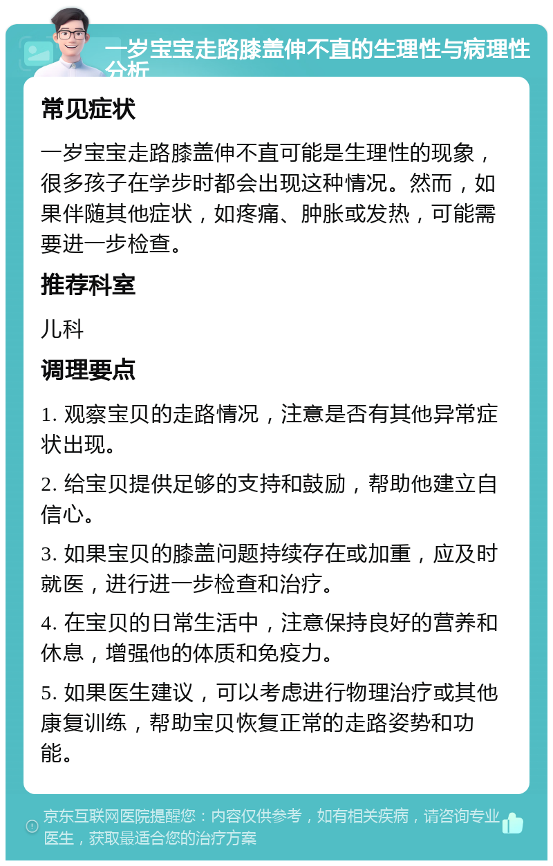 一岁宝宝走路膝盖伸不直的生理性与病理性分析 常见症状 一岁宝宝走路膝盖伸不直可能是生理性的现象，很多孩子在学步时都会出现这种情况。然而，如果伴随其他症状，如疼痛、肿胀或发热，可能需要进一步检查。 推荐科室 儿科 调理要点 1. 观察宝贝的走路情况，注意是否有其他异常症状出现。 2. 给宝贝提供足够的支持和鼓励，帮助他建立自信心。 3. 如果宝贝的膝盖问题持续存在或加重，应及时就医，进行进一步检查和治疗。 4. 在宝贝的日常生活中，注意保持良好的营养和休息，增强他的体质和免疫力。 5. 如果医生建议，可以考虑进行物理治疗或其他康复训练，帮助宝贝恢复正常的走路姿势和功能。