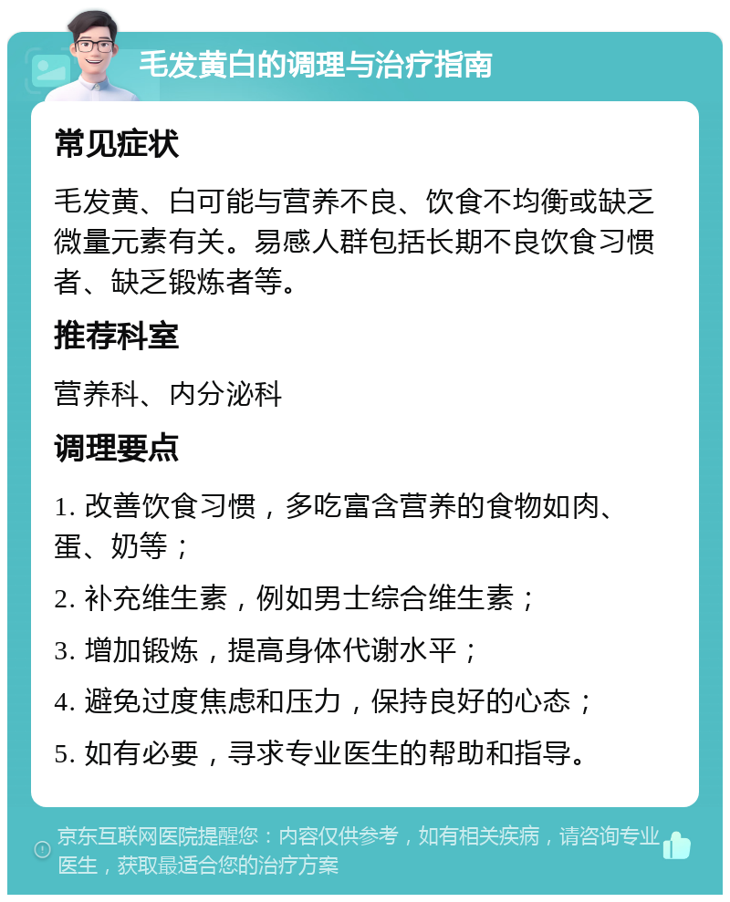 毛发黄白的调理与治疗指南 常见症状 毛发黄、白可能与营养不良、饮食不均衡或缺乏微量元素有关。易感人群包括长期不良饮食习惯者、缺乏锻炼者等。 推荐科室 营养科、内分泌科 调理要点 1. 改善饮食习惯，多吃富含营养的食物如肉、蛋、奶等； 2. 补充维生素，例如男士综合维生素； 3. 增加锻炼，提高身体代谢水平； 4. 避免过度焦虑和压力，保持良好的心态； 5. 如有必要，寻求专业医生的帮助和指导。