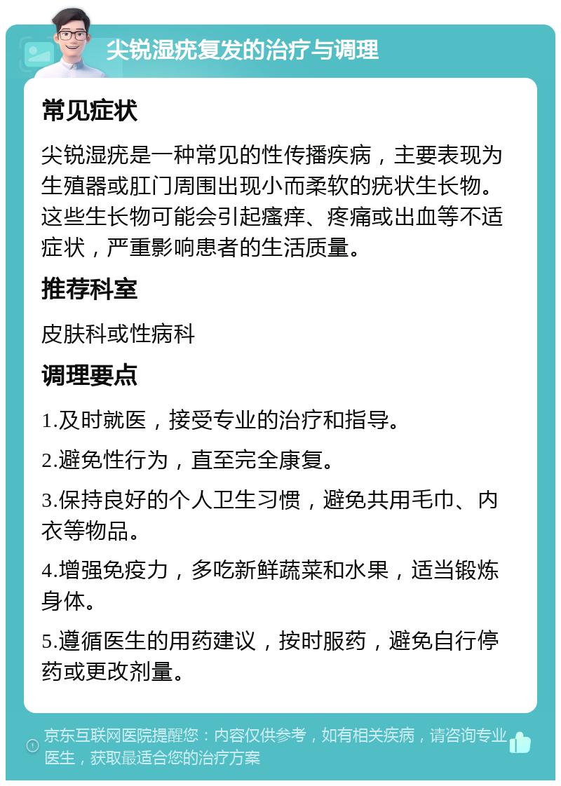 尖锐湿疣复发的治疗与调理 常见症状 尖锐湿疣是一种常见的性传播疾病，主要表现为生殖器或肛门周围出现小而柔软的疣状生长物。这些生长物可能会引起瘙痒、疼痛或出血等不适症状，严重影响患者的生活质量。 推荐科室 皮肤科或性病科 调理要点 1.及时就医，接受专业的治疗和指导。 2.避免性行为，直至完全康复。 3.保持良好的个人卫生习惯，避免共用毛巾、内衣等物品。 4.增强免疫力，多吃新鲜蔬菜和水果，适当锻炼身体。 5.遵循医生的用药建议，按时服药，避免自行停药或更改剂量。