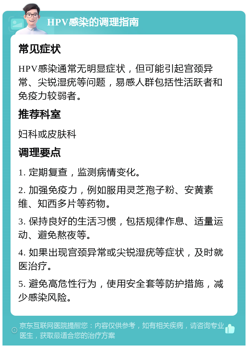 HPV感染的调理指南 常见症状 HPV感染通常无明显症状，但可能引起宫颈异常、尖锐湿疣等问题，易感人群包括性活跃者和免疫力较弱者。 推荐科室 妇科或皮肤科 调理要点 1. 定期复查，监测病情变化。 2. 加强免疫力，例如服用灵芝孢子粉、安黄素维、知西多片等药物。 3. 保持良好的生活习惯，包括规律作息、适量运动、避免熬夜等。 4. 如果出现宫颈异常或尖锐湿疣等症状，及时就医治疗。 5. 避免高危性行为，使用安全套等防护措施，减少感染风险。