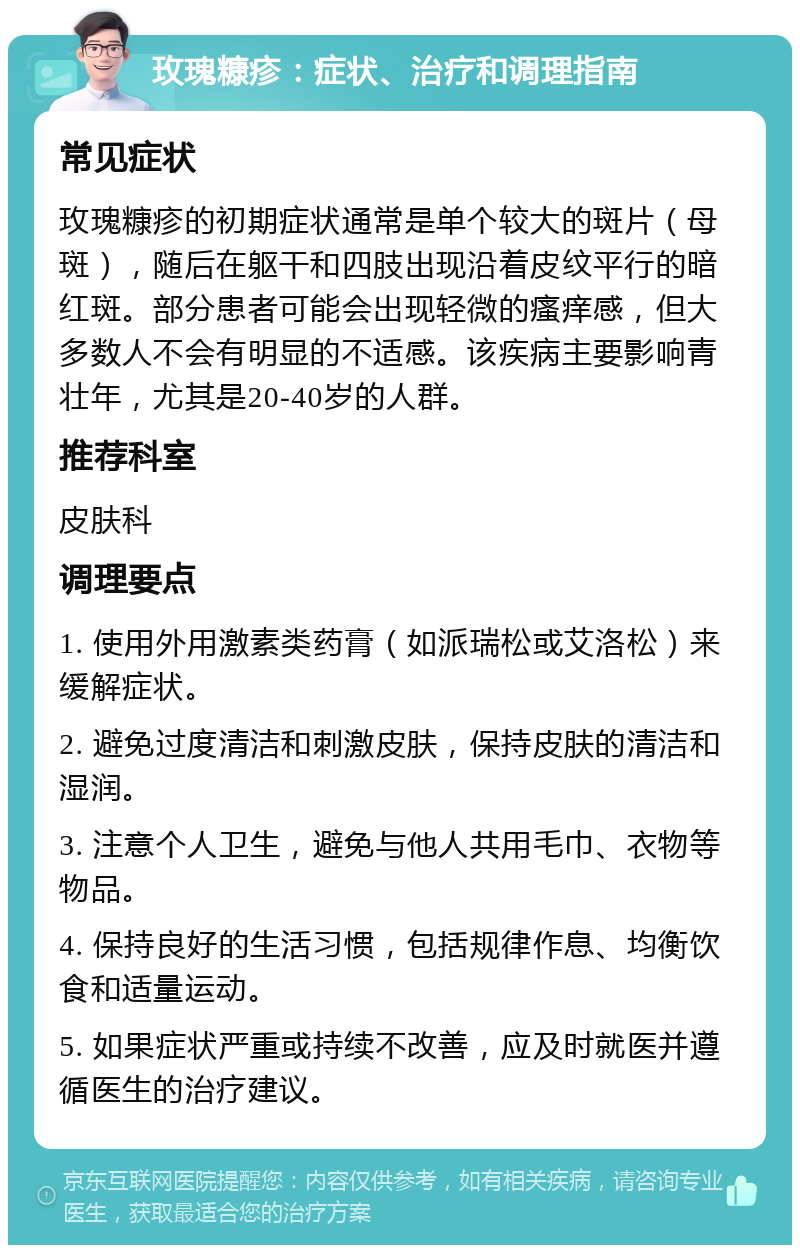 玫瑰糠疹：症状、治疗和调理指南 常见症状 玫瑰糠疹的初期症状通常是单个较大的斑片（母斑），随后在躯干和四肢出现沿着皮纹平行的暗红斑。部分患者可能会出现轻微的瘙痒感，但大多数人不会有明显的不适感。该疾病主要影响青壮年，尤其是20-40岁的人群。 推荐科室 皮肤科 调理要点 1. 使用外用激素类药膏（如派瑞松或艾洛松）来缓解症状。 2. 避免过度清洁和刺激皮肤，保持皮肤的清洁和湿润。 3. 注意个人卫生，避免与他人共用毛巾、衣物等物品。 4. 保持良好的生活习惯，包括规律作息、均衡饮食和适量运动。 5. 如果症状严重或持续不改善，应及时就医并遵循医生的治疗建议。