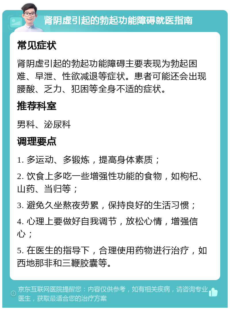 肾阴虚引起的勃起功能障碍就医指南 常见症状 肾阴虚引起的勃起功能障碍主要表现为勃起困难、早泄、性欲减退等症状。患者可能还会出现腰酸、乏力、犯困等全身不适的症状。 推荐科室 男科、泌尿科 调理要点 1. 多运动、多锻炼，提高身体素质； 2. 饮食上多吃一些增强性功能的食物，如枸杞、山药、当归等； 3. 避免久坐熬夜劳累，保持良好的生活习惯； 4. 心理上要做好自我调节，放松心情，增强信心； 5. 在医生的指导下，合理使用药物进行治疗，如西地那非和三鞭胶囊等。