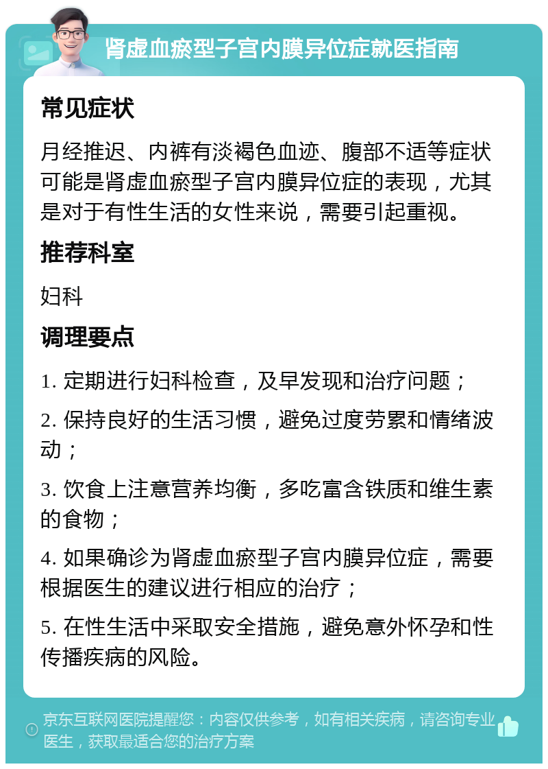 肾虚血瘀型子宫内膜异位症就医指南 常见症状 月经推迟、内裤有淡褐色血迹、腹部不适等症状可能是肾虚血瘀型子宫内膜异位症的表现，尤其是对于有性生活的女性来说，需要引起重视。 推荐科室 妇科 调理要点 1. 定期进行妇科检查，及早发现和治疗问题； 2. 保持良好的生活习惯，避免过度劳累和情绪波动； 3. 饮食上注意营养均衡，多吃富含铁质和维生素的食物； 4. 如果确诊为肾虚血瘀型子宫内膜异位症，需要根据医生的建议进行相应的治疗； 5. 在性生活中采取安全措施，避免意外怀孕和性传播疾病的风险。