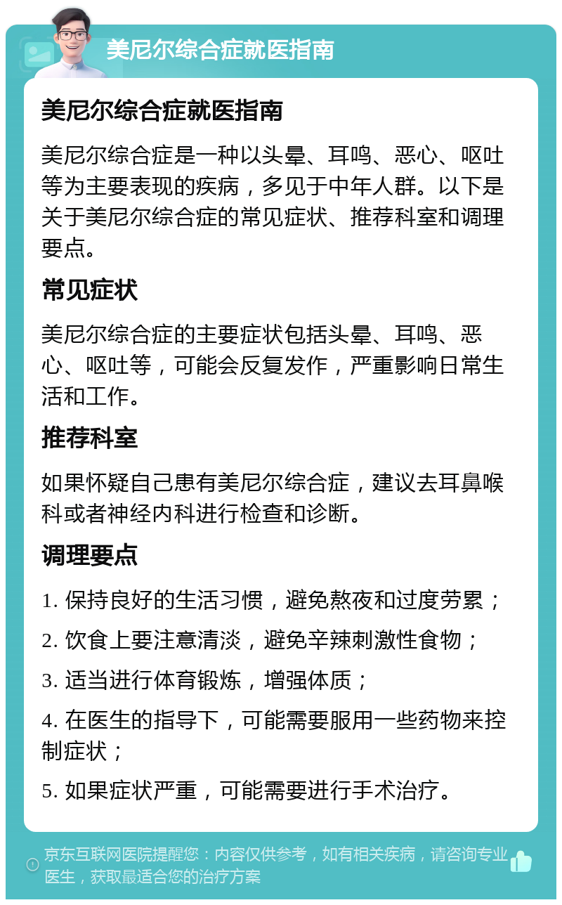 美尼尔综合症就医指南 美尼尔综合症就医指南 美尼尔综合症是一种以头晕、耳鸣、恶心、呕吐等为主要表现的疾病，多见于中年人群。以下是关于美尼尔综合症的常见症状、推荐科室和调理要点。 常见症状 美尼尔综合症的主要症状包括头晕、耳鸣、恶心、呕吐等，可能会反复发作，严重影响日常生活和工作。 推荐科室 如果怀疑自己患有美尼尔综合症，建议去耳鼻喉科或者神经内科进行检查和诊断。 调理要点 1. 保持良好的生活习惯，避免熬夜和过度劳累； 2. 饮食上要注意清淡，避免辛辣刺激性食物； 3. 适当进行体育锻炼，增强体质； 4. 在医生的指导下，可能需要服用一些药物来控制症状； 5. 如果症状严重，可能需要进行手术治疗。