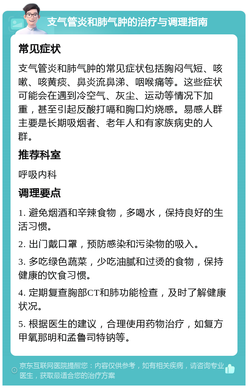 支气管炎和肺气肿的治疗与调理指南 常见症状 支气管炎和肺气肿的常见症状包括胸闷气短、咳嗽、咳黄痰、鼻炎流鼻涕、咽喉痛等。这些症状可能会在遇到冷空气、灰尘、运动等情况下加重，甚至引起反酸打嗝和胸口灼烧感。易感人群主要是长期吸烟者、老年人和有家族病史的人群。 推荐科室 呼吸内科 调理要点 1. 避免烟酒和辛辣食物，多喝水，保持良好的生活习惯。 2. 出门戴口罩，预防感染和污染物的吸入。 3. 多吃绿色蔬菜，少吃油腻和过烫的食物，保持健康的饮食习惯。 4. 定期复查胸部CT和肺功能检查，及时了解健康状况。 5. 根据医生的建议，合理使用药物治疗，如复方甲氧那明和孟鲁司特钠等。