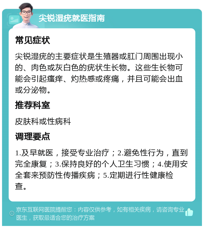 尖锐湿疣就医指南 常见症状 尖锐湿疣的主要症状是生殖器或肛门周围出现小的、肉色或灰白色的疣状生长物。这些生长物可能会引起瘙痒、灼热感或疼痛，并且可能会出血或分泌物。 推荐科室 皮肤科或性病科 调理要点 1.及早就医，接受专业治疗；2.避免性行为，直到完全康复；3.保持良好的个人卫生习惯；4.使用安全套来预防性传播疾病；5.定期进行性健康检查。