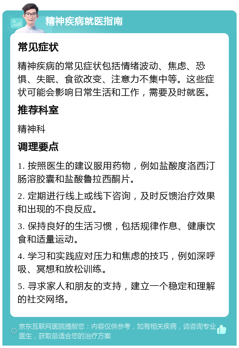 精神疾病就医指南 常见症状 精神疾病的常见症状包括情绪波动、焦虑、恐惧、失眠、食欲改变、注意力不集中等。这些症状可能会影响日常生活和工作，需要及时就医。 推荐科室 精神科 调理要点 1. 按照医生的建议服用药物，例如盐酸度洛西汀肠溶胶囊和盐酸鲁拉西酮片。 2. 定期进行线上或线下咨询，及时反馈治疗效果和出现的不良反应。 3. 保持良好的生活习惯，包括规律作息、健康饮食和适量运动。 4. 学习和实践应对压力和焦虑的技巧，例如深呼吸、冥想和放松训练。 5. 寻求家人和朋友的支持，建立一个稳定和理解的社交网络。