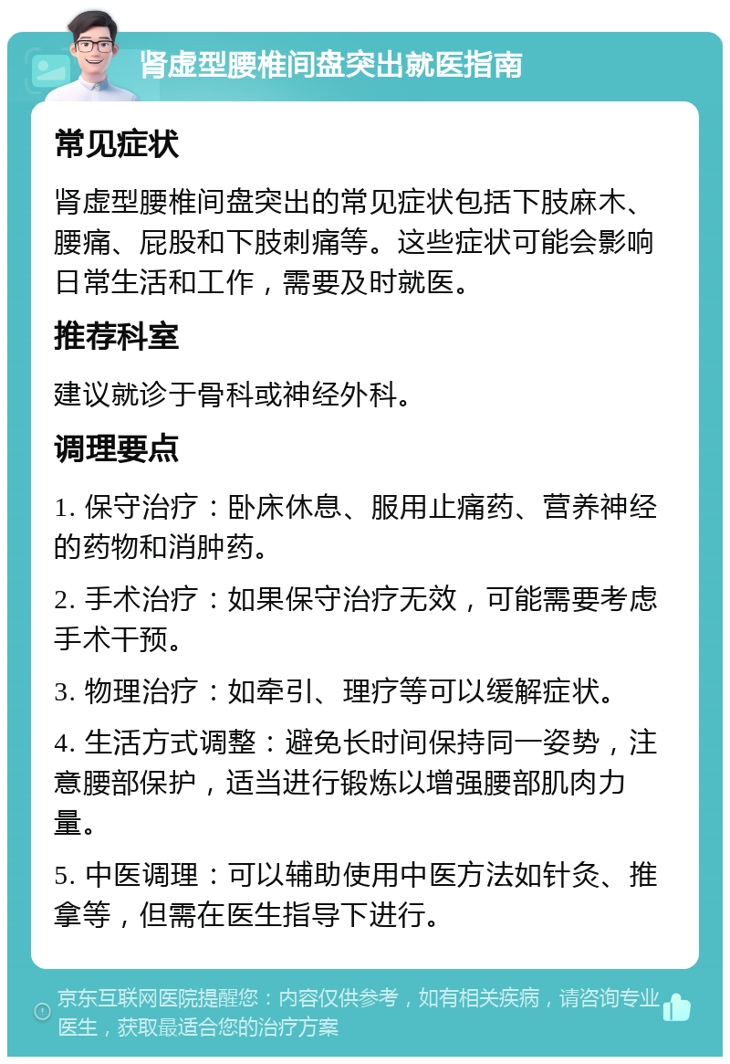 肾虚型腰椎间盘突出就医指南 常见症状 肾虚型腰椎间盘突出的常见症状包括下肢麻木、腰痛、屁股和下肢刺痛等。这些症状可能会影响日常生活和工作，需要及时就医。 推荐科室 建议就诊于骨科或神经外科。 调理要点 1. 保守治疗：卧床休息、服用止痛药、营养神经的药物和消肿药。 2. 手术治疗：如果保守治疗无效，可能需要考虑手术干预。 3. 物理治疗：如牵引、理疗等可以缓解症状。 4. 生活方式调整：避免长时间保持同一姿势，注意腰部保护，适当进行锻炼以增强腰部肌肉力量。 5. 中医调理：可以辅助使用中医方法如针灸、推拿等，但需在医生指导下进行。