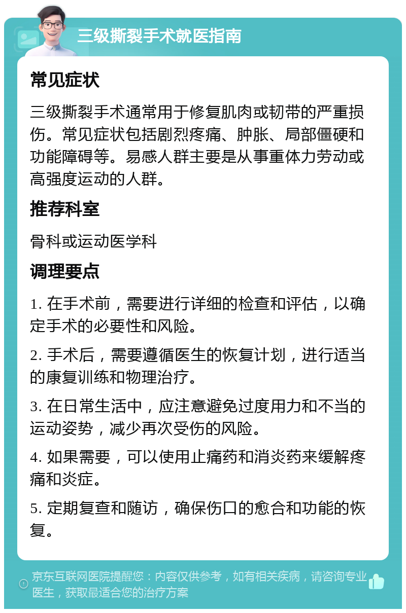 三级撕裂手术就医指南 常见症状 三级撕裂手术通常用于修复肌肉或韧带的严重损伤。常见症状包括剧烈疼痛、肿胀、局部僵硬和功能障碍等。易感人群主要是从事重体力劳动或高强度运动的人群。 推荐科室 骨科或运动医学科 调理要点 1. 在手术前，需要进行详细的检查和评估，以确定手术的必要性和风险。 2. 手术后，需要遵循医生的恢复计划，进行适当的康复训练和物理治疗。 3. 在日常生活中，应注意避免过度用力和不当的运动姿势，减少再次受伤的风险。 4. 如果需要，可以使用止痛药和消炎药来缓解疼痛和炎症。 5. 定期复查和随访，确保伤口的愈合和功能的恢复。